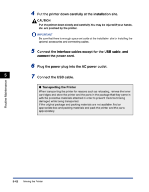 Page 289Moving the Printer5-42
Routine Maintenance
5
4Put the printer down carefully at the installation site.
CAUTION
Put the printer down slowly and carefully. You may be injured if your hands, 
etc. are pinched by the printer.
IMPORTANT
Be sure that there is enough space set aside at the installation site for installing the 
optional accessories and connecting cables.
5Connect the interface cables except for the USB cable, and 
connect the power cord.
6Plug the power plug into the AC power outlet.
7Connect...