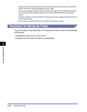 Page 295Handling the Printer5-48
Routine Maintenance
5
•Open and close the multi-purpose tray, sub-output tray and the top cover of the printer 
gently. The printer may be damaged if you are rough.
•If you want to spread a blanket over the printer to prevent dust from entering the printer, 
turn the power off and allow the printer to cool down sufﬁciently before covering the 
printer.
•If you do not plan to use the printer for a long period of time, unplug the power cord from 
the AC power outlet.
•Do not use or...