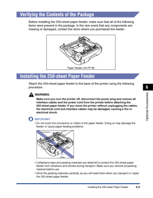 Page 300Installing the 250-sheet Paper Feeder6-5
Optional Accessories
6
Verifying the Contents of the Package
Before installing the 250-sheet paper feeder, make sure that all of the following 
items were present in the package. In the rare event that any components are 
missing or damaged, contact the store where you purchased the feeder.
Installing the 250-sheet Paper Feeder
Attach the 250-sheet paper feeder to the base of the printer using the following 
procedure.
WARNING
Make sure you turn the printer off,...