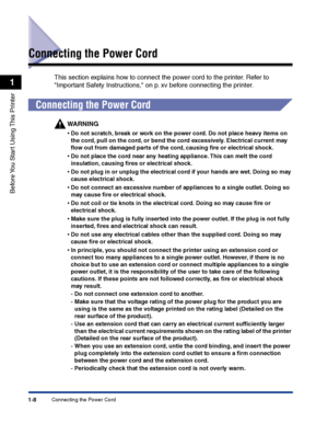 Page 31Connecting the Power Cord1-8
Before You Start Using This Printer
1
Connecting the Power Cord
This section explains how to connect the power cord to the printer. Refer to 
Important Safety Instructions, on p. xv before connecting the printer.
Connecting the Power Cord
WARNING
•Do not scratch, break or work on the power cord. Do not place heavy items on 
the cord, pull on the cord, or bend the cord excessively. Electrical current may 
ﬂow out from damaged parts of the cord, causing ﬁre or electrical...