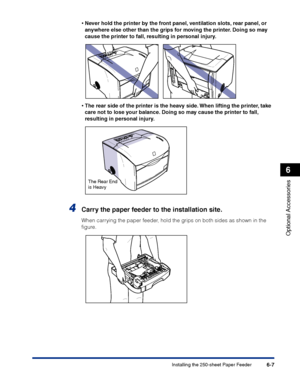 Page 302Installing the 250-sheet Paper Feeder6-7
Optional Accessories
6
•Never hold the printer by the front panel, ventilation slots, rear panel, or 
anywhere else other than the grips for moving the printer. Doing so may 
cause the printer to fall, resulting in personal injury.
•The rear side of the printer is the heavy side. When lifting the printer, take 
care not to lose your balance. Doing so may cause the printer to fall, 
resulting in personal injury.
4Carry the paper feeder to the installation site....