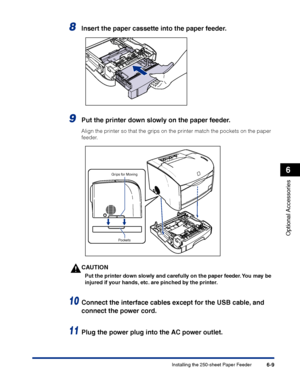 Page 304Installing the 250-sheet Paper Feeder6-9
Optional Accessories
6
8Insert the paper cassette into the paper feeder.
9Put the printer down slowly on the paper feeder.
Align the printer so that the grips on the printer match the pockets on the paper 
feeder.
CAUTION
Put the printer down slowly and carefully on the paper feeder. You may be 
injured if your hands, etc. are pinched by the printer.
10Connect the interface cables except for the USB cable, and 
connect the power cord.
11Plug the power plug into...