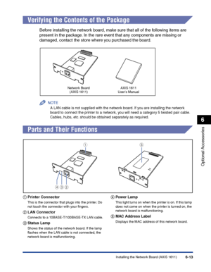 Page 308Installing the Network Board (AXIS 1611)6-13
Optional Accessories
6
Verifying the Contents of the Package
Before installing the network board, make sure that all of the following items are 
present in the package. In the rare event that any components are missing or 
damaged, contact the store where you purchased the board.
NOTE
A LAN cable is not supplied with the network board. If you are installing the network 
board to connect the printer to a network, you will need a category 5 twisted pair cable....