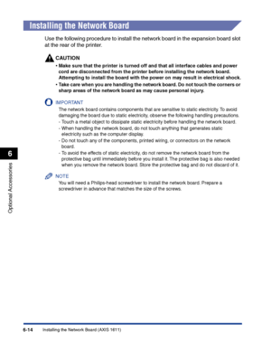 Page 309Installing the Network Board (AXIS 1611)6-14
Optional Accessories
6
Installing the Network Board
Use the following procedure to install the network board in the expansion board slot 
at the rear of the printer.
CAUTION
•Make sure that the printer is turned off and that all interface cables and power 
cord are disconnected from the printer before installing the network board. 
Attempting to install the board with the power on may result in electrical shock.
•Take care when you are handling the network...