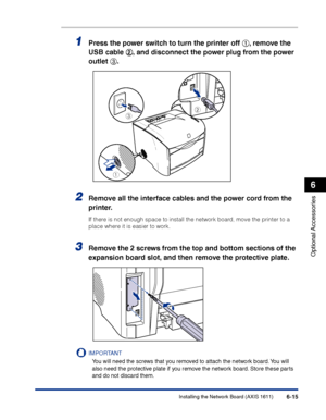 Page 310Installing the Network Board (AXIS 1611)6-15
Optional Accessories
6
1Press the power switch to turn the printer off aa a a
, remove the 
USB cable bb b b
, and disconnect the power plug from the power 
outlet cc c c
.
2Remove all the interface cables and the power cord from the 
printer.
If there is not enough space to install the network board, move the printer to a 
place where it is easier to work.
3Remove the 2 screws from the top and bottom sections of the 
expansion board slot, and then remove the...