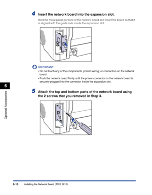 Page 311Installing the Network Board (AXIS 1611)6-16
Optional Accessories
6
4Insert the network board into the expansion slot.
Hold the metal panel portions of the network board and insert the board so that it 
is aligned with the guide rails inside the expansion slot.
IMPORTANT
•Do not touch any of the components, printed wiring, or connectors on the network 
board.
•Push the network board ﬁrmly until the printer connector on the network board is 
securely plugged into the connector inside the expansion slot....