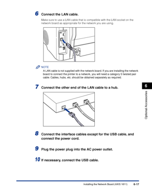 Page 312Installing the Network Board (AXIS 1611)6-17
Optional Accessories
6
6Connect the LAN cable.
Make sure to use a LAN cable that is compatible with the LAN socket on the 
network board as appropriate for the network you are using.
NOTE
A LAN cable is not supplied with the network board. If you are installing the network 
board to connect the printer to a network, you will need a category 5 twisted pair 
cable. Cables, hubs, etc. should be obtained separately as required.
7Connect the other end of the LAN...