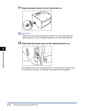 Page 313Installing the Network Board (AXIS 1611)6-18
Optional Accessories
6
11Press the power switch to turn the printer on.
IMPORTANT
Refer to the users manual supplied with the AXIS 1611 if the board does not 
operate properly, or an error message appears in the Printer Status Window.
12Check that the Power lamp on the network board is on.
If the network board is not working properly, turn the printer off, and then check 
the LAN cable connection, hub operation, and network board installation.
Power Lamp
 