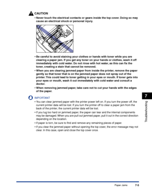 Page 320Paper Jams7-5
Troubleshooting
7
CAUTION
•Never touch the electrical contacts or gears inside the top cover. Doing so may 
cause an electrical shock or personal injury.
•Be careful to avoid staining your clothes or hands with toner while you are 
clearing a paper jam. If you get any toner on your hands or clothes, wash it off 
immediately with cold water. Do not rinse with hot water, as this can ﬁx the 
toner, creating a stain that cannot be removed.
•When you are clearing jammed paper from inside the...