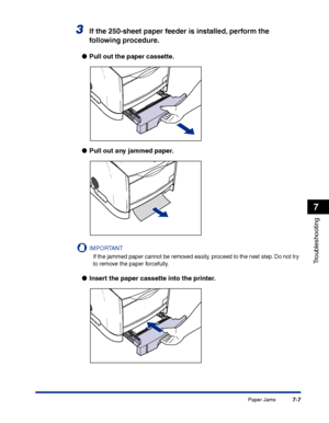 Page 322Paper Jams7-7
Troubleshooting
7
3If the 250-sheet paper feeder is installed, perform the 
following procedure.
●Pull out the paper cassette.
●Pull out any jammed paper.
IMPORTANT
If the jammed paper cannot be removed easily, proceed to the next step. Do not try 
to remove the paper forcefully.
●Insert the paper cassette into the printer.
 