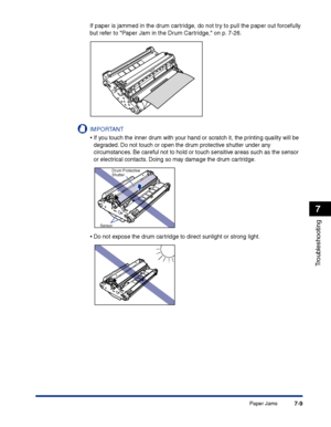 Page 324Paper Jams7-9
Troubleshooting
7
If paper is jammed in the drum cartridge, do not try to pull the paper out forcefully 
but refer to Paper Jam in the Drum Cartridge, on p. 7-26.
IMPORTANT
•If you touch the inner drum with your hand or scratch it, the printing quality will be 
degraded. Do not touch or open the drum protective shutter under any 
circumstances. Be careful not to hold or touch sensitive areas such as the sensor 
or electrical contacts. Doing so may damage the drum cartridge.
•Do not expose...