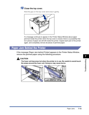 Page 328Paper Jams7-13
Troubleshooting
7
10Close the top cover.
Hold the grip on the top cover and close it gently.
If a message continues to appear in the Printer Status Window about paper 
jammed inside the printer when the top cover is closed, there is a possibility that 
torn pieces of paper are still left inside the printer. Inspect each part of the printer 
again, and completely remove all pieces of jammed paper.
Paper Jam Behind the Printer
If the message [Paper Jam behind Printer] appears in the Printer...