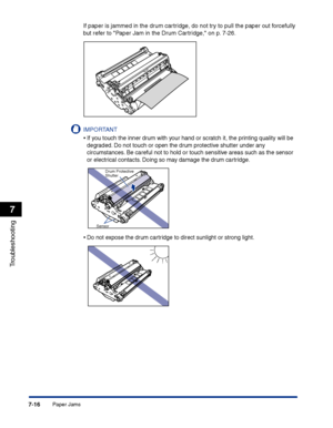 Page 331Paper Jams7-16
Troubleshooting
7
If paper is jammed in the drum cartridge, do not try to pull the paper out forcefully 
but refer to Paper Jam in the Drum Cartridge, on p. 7-26.
IMPORTANT
•If you touch the inner drum with your hand or scratch it, the printing quality will be 
degraded. Do not touch or open the drum protective shutter under any 
circumstances. Be careful not to hold or touch sensitive areas such as the sensor 
or electrical contacts. Doing so may damage the drum cartridge.
•Do not expose...
