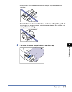 Page 332Paper Jams7-17
Troubleshooting
7
•Do not hold or touch the electrical contacts. Doing so may damage the drum 
cartridge.
•Do not hold or touch the transfer belt. Doing so will degrade the printing quality. Do 
not jolt the drum cartridge memory or bring it near a magnetic ﬁeld. Doing so may 
damage the drum cartridge.
6Place the drum cartridge in the protective bag.
Electrical 
Contacts
Electrical Contacts
Drum Cartridge Memory
Transfer Belt
 