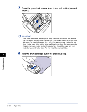 Page 333Paper Jams7-18
Troubleshooting
7
7Press the green lock release lever a and pull out the jammed 
paper 
b.
IMPORTANT
If you could not ﬁnd the jammed paper using the above procedures, it is possible 
that the paper is jammed inside the fuser unit in the back of the printer. In this case, 
skip steps 7 to 9 and follow step 10 (
➞ p. 7-20) onwards to clear the jam. Do not 
close the top cover of the printer while you follow these steps. Doing so may make 
the paper jam even harder to clear. Once you have...