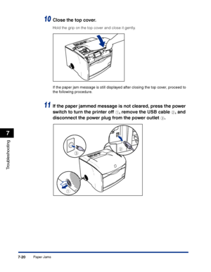 Page 335Paper Jams7-20
Troubleshooting
7
10Close the top cover. 
Hold the grip on the top cover and close it gently.
If the paper jam message is still displayed after closing the top cover, proceed to 
the following procedure.
11If the paper jammed message is not cleared, press the power 
switch to turn the printer off 
a, remove the USB cable b, and 
disconnect the power plug from the power outlet 
c.
a
bc
 