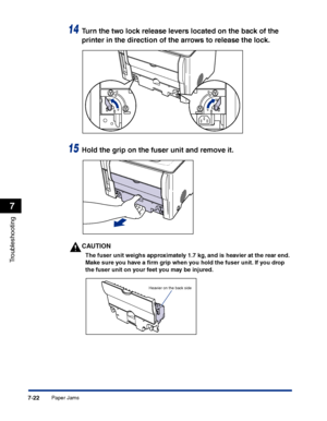 Page 337Paper Jams7-22
Troubleshooting
7
14Turn the two lock release levers located on the back of the 
printer in the direction of the arrows to release the lock.
15Hold the grip on the fuser unit and remove it.
CAUTION
The fuser unit weighs approximately 1.7 kg, and is heavier at the rear end. 
Make sure you have a ﬁrm grip when you hold the fuser unit. If you drop 
the fuser unit on your feet you may be injured.
Heavier on the back side
 