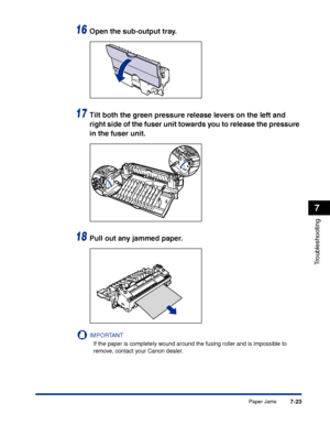 Page 338Paper Jams7-23
Troubleshooting
7
16Open the sub-output tray.
17Tilt both the green pressure release levers on the left and 
right side of the fuser unit towards you to release the pressure 
in the fuser unit.
18Pull out any jammed paper.
IMPORTANT
If the paper is completely wound around the fusing roller and is impossible to 
remove, contact your Canon dealer.
 