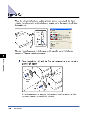 Page 343Service Call7-28
Troubleshooting
7
Service Call
When the printer malfunctions and the problem cannot be resolved, the Alarm 
indicator (red) illuminates and the following service call is displayed in the Printer 
Status Window.
If the service call appears, cycle the power of the printer using the following 
procedure. This may clear the message.
1Turn the printer off, wait for 3 or more seconds, then turn the 
printer on again.
If the message does not reappear, continue using the printer as normal. If...