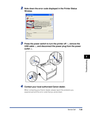 Page 344Service Call7-29
Troubleshooting
7
2Note down the error code displayed in the Printer Status 
Window.
3Press the power switch to turn the printer off a, remove the 
USB cable 
b, and disconnect the power plug from the power 
outlet 
c.
4Contact your local authorized Canon dealer.
When contacting your Canon dealer, please report the problems you 
experienced and the error code that you wrote down.
a
bc
 