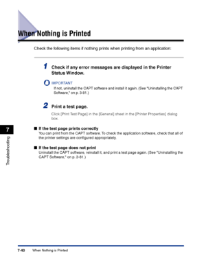 Page 355When Nothing is Printed7-40
Troubleshooting
7
When Nothing is Printed
Check the following items if nothing prints when printing from an application:
1Check if any error messages are displayed in the Printer 
Status Window.
IMPORTANT
If not, uninstall the CAPT software and install it again. (See Uninstalling the CAPT 
Software, on p. 3-81.)
2Print a test page.
Click [Print Test Page] in the [General] sheet in the [Printer Properties] dialog 
box.
■If the test page prints correctly
You can print from the...