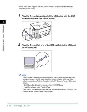 Page 37Connecting to a Computer1-14
Before You Start Using This Printer
1
•A USB cable is not supplied with this printer. Obtain a USB cable that matches the 
computer you are using.
1Plug the B-type (square) end of the USB cable into the USB 
socket on the rear side of the printer.
2Plug the A-type (ﬂat) end of the USB cable into the USB port 
on the computer.
NOTE
•If the Plug and Play automatic setup feature of the computer displays a Wizard 
after you connect the USB cable, install the printer software...