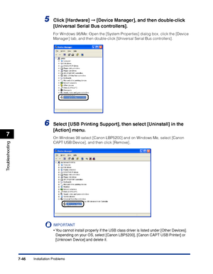 Page 361Installation Problems7-46
Troubleshooting
7
5Click [Hardware] ➞ [Device Manager], and then double-click 
[Universal Serial Bus controllers].
For Windows 98/Me: Open the [System Properties] dialog box, click the [Device 
Manager] tab, and then double-click [Universal Serial Bus controllers].
6Select [USB Printing Support], then select [Uninstall] in the 
[Action] menu.
On Windows 98 select [Canon LBP5200] and on Windows Me, select [Canon 
CAPT USB Device], and then click [Remove].
IMPORTANT
•You cannot...