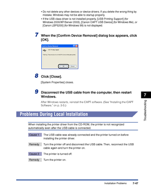 Page 362Installation Problems7-47
Troubleshooting
7
•Do not delete any other devices or device drivers. If you delete the wrong thing by 
mistake, Windows may not be able to startup properly.
•If the USB class driver is not installed properly, [USB Printing Support] (for 
Windows 2000/XP/Server 2003), [Canon CAPT USB Device] (for Windows Me), or 
[Canon LBP5200] (for Windows 98) is not displayed.
7When the [Conﬁrm Device Removal] dialog box appears, click 
[OK].
8Click [Close].
[System Properties] closes....