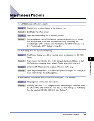 Page 364Miscellaneous Problems7-49
Troubleshooting
7
Miscellaneous Problems
The LBP5200 does not function properly.
Cause 1 The LBP5200 is not conﬁgured as the default printer.
Remedy Set it to be the default printer.
Cause 2 The CAPT software may not be installed properly.
Remedy To check whether the CAPT software is installed correctly or not, try printing 
from an application. If this does not print correctly, try uninstalling and 
re-installing the CAPT software. (See Uninstalling the CAPT Software, on p....