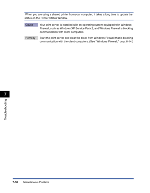 Page 365Miscellaneous Problems7-50
Troubleshooting
7
 When you are using a shared printer from your computer, it takes a long time to update the 
status on the Printer Status Window.
Cause Your print server is installed with an operating system equipped with Windows 
Firewall, such as Windows XP Service Pack 2, and Windows Firewall is blocking 
communication with client computers.
Remedy Start the print server and clear the block from Windows Firewall that is blocking 
communication with the client computers....