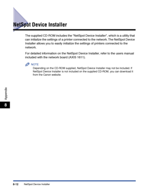 Page 377NetSpot Device Installer8-12
Appendix
8
NetSpot Device Installer
The supplied CD-ROM includes the NetSpot Device Installer, which is a utility that 
can initialize the settings of a printer connected to the network. The NetSpot Device 
Installer allows you to easily initialize the settings of printers connected to the 
network.
For detailed information on the NetSpot Device Installer, refer to the users manual 
included with the network board (AXIS 1611).
NOTE
Depending on the CD-ROM supplied, NetSpot...