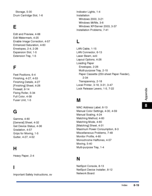 Page 384Index8-19
Appendix
8
Storage, 5-30
Drum Cartridge Slot, 1-6
E
Edit and Preview, 4-68
Edit Watermark, 4-25
Enable Image Correction, 4-57
Enhanced Saturation, 4-60
Envelopes, 2-4, 2-26
Expansion Slot, 1-5
Extension Tray, 1-5
F
Feet Positions, 6-4
Finishing, 4-27, 4-53
Finishing Details, 4-27
[Finishing] Sheet, 4-26
Firewall, 8-14
Fixing Roller, 5-34
Full Color, 4-58
Fuser Unit, 1-5
G
Gamma, 4-60
[General] Sheet, 4-32
Get Device Status, 4-36
Gradation, 4-57
Grips for Moving, 1-5
Gutter, 4-27, 4-52
H
Heavy...