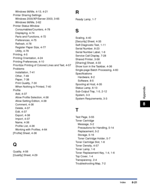 Page 386Index8-21
Appendix
8
Windows 98/Me, 4-13, 4-21
Printer Sharing Settings
Windows 2000/XP/Server 2003, 3-65
Windows 98/Me, 3-62
Printer Status Window
Consumables/Counters, 4-78
Displaying, 4-74
Parts and Functions, 4-72
Preferences, 4-75
Refresh, 4-78
Register Paper Size, 4-77
Utility, 4-78
Printing, 4-5
Printing Orientation, 4-24
Printing Preferences, 4-10
Prioritize Printing of Colored Lines and Text, 4-57
Problems
Installation, 7-41
Other, 7-49
Paper, 7-38
Print Quality, 7-30
When Nothing is Printed,...