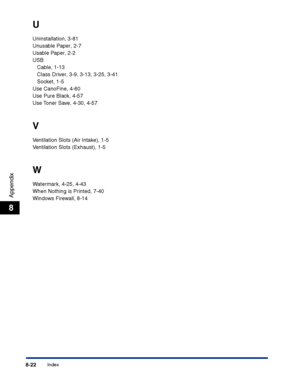 Page 387Index8-22
Appendix
8
U
Uninstallation, 3-81
Unusable Paper, 2-7
Usable Paper, 2-2
USB
Cable, 1-13
Class Driver, 3-9, 3-13, 3-25, 3-41
Socket, 1-5
Use CanoFine, 4-60
Use Pure Black, 4-57
Use Toner Save, 4-30, 4-57
V
Ventilation Slots (Air Intake), 1-5
Ventilation Slots (Exhaust), 1-5
W
Watermark, 4-25, 4-43
When Nothing is Printed, 7-40
Windows Firewall, 8-14
 