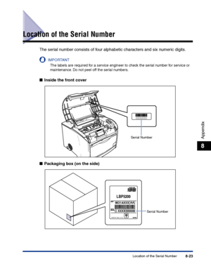 Page 388Location of the Serial Number8-23
Appendix
8
Location of the Serial Number
The serial number consists of four alphabetic characters and six numeric digits.
IMPORTANT
The labels are required for a service engineer to check the serial number for service or 
maintenance. Do not peel off the serial numbers.
■Inside the front cover
■Packaging box (on the side)
Serial Number
LBP5200
C
9631AXXX[AA]
XXXX000000
CANON INC. Made in Chinakg
Serial Number
 