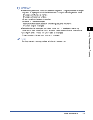 Page 44Paper Requirements2-5
Loading and Collecting Paper
2
IMPORTANT
•The following envelopes cannot be used with this printer. Using any of these envelopes 
may result in paper jams that are difﬁcult to clear or may cause damage to the printer.
-Envelopes with fasteners or snaps
-Envelopes with address windows
-Envelopes with adhesive on the surface
-Wrinkled or creased envelopes
-Poorly manufactured envelopes in which the glued parts are uneven
-Irregularly-shaped envelopes
•Before loading the envelopes,...