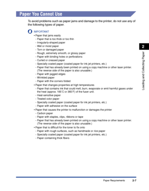 Page 46Paper Requirements2-7
Loading and Collecting Paper
2
Paper You Cannot Use
To avoid problems such as paper jams and damage to the printer, do not use any of 
the following types of paper.
IMPORTANT
•Paper that jams easily
-Paper that is too thick or too thin
-Irregularly-shaped paper
-Wet or moist paper
-Torn or damaged paper
-Rough, extremely smooth, or glossy paper
-Paper with binding holes or perforations
-Curled or creased paper
-Specially coated paper (coated paper for ink jet printers, etc.)
-Paper...