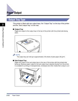 Page 51Paper Output2-12
Loading and Collecting Paper
2
Paper Output
Output Tray Type
This printer is ﬁtted with two output trays, the Output Tray on the top of the printer 
and the Sub-Output Tray on the rear.
■Output Tray
Pages are output to the output tray on the top of the printer with the printed side facing 
down.
NOTE
The output tray can hold up to approximately 125 sheets of plain paper (64 g/m2).
■Sub-Output Tray
Pages are output to the sub-output tray on the rear of the printer with the printed side...