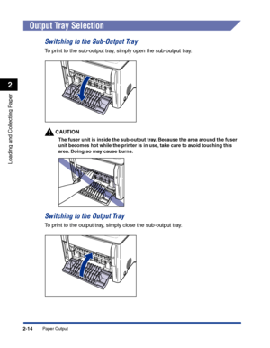 Page 53Paper Output2-14
Loading and Collecting Paper
2
Output Tray Selection
Switching to the Sub-Output Tray
To print to the sub-output tray, simply open the sub-output tray.
CAUTION
The fuser unit is inside the sub-output tray. Because the area around the fuser 
unit becomes hot while the printer is in use, take care to avoid touching this 
area. Doing so may cause burns.
Switching to the Output Tray
To print to the output tray, simply close the sub-output tray.
 