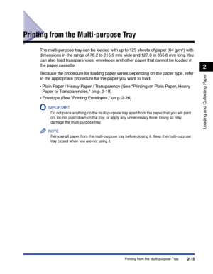 Page 54Printing from the Multi-purpose Tray2-15
Loading and Collecting Paper
2
Printing from the Multi-purpose Tray
The multi-purpose tray can be loaded with up to 125 sheets of paper (64 g/m2) with 
dimensions in the range of 76.2 to 215.9 mm wide and 127.0 to 355.6 mm long. You 
can also load transparencies, envelopes and other paper that cannot be loaded in 
the paper cassette.
Because the procedure for loading paper varies depending on the paper type, refer 
to the appropriate procedure for the paper you...