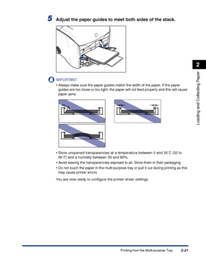 Page 60Printing from the Multi-purpose Tray2-21
Loading and Collecting Paper
2
5Adjust the paper guides to meet both sides of the stack.
IMPORTANT
•Always make sure the paper guides match the width of the paper. If the paper 
guides are too loose or too tight, the paper will not feed properly and this will cause 
paper jams.
•Store unopened transparencies at a temperature between 0 and 35°C (32 to 
95°F) and a humidity between 35 and 85%.
•Avoid leaving the transparencies exposed to air. Store them in their...