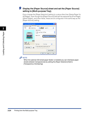 Page 63Printing from the Multi-purpose Tray2-24
Loading and Collecting Paper
2
9Display the [Paper Source] sheet and set the [Paper Source] 
setting to [Multi-purpose Tray].
If you change the [Paper Selection] setting to a value other than [Same Paper for 
All Pages], even though the [Paper Source] ﬁeld will be replaced by [First Page], 
[Other Pages], and other ﬁelds, these are all conﬁgured in the same way as the 
[Paper Source] setting.
NOTE
When the optional 250-sheet paper feeder is installed you can...