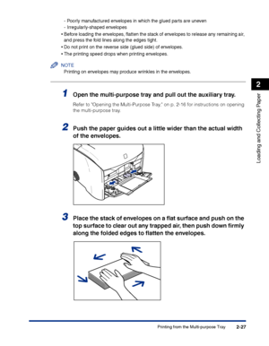 Page 66Printing from the Multi-purpose Tray2-27
Loading and Collecting Paper
2
-Poorly manufactured envelopes in which the glued parts are uneven
-Irregularly-shaped envelopes
•Before loading the envelopes, ﬂatten the stack of envelopes to release any remaining air, 
and press the fold lines along the edges tight.
•Do not print on the reverse side (glued side) of envelopes.
•The printing speed drops when printing envelopes.
NOTE
Printing on envelopes may produce wrinkles in the envelopes.
1Open the...