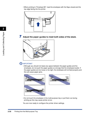 Page 69Printing from the Multi-purpose Tray2-30
Loading and Collecting Paper
2
•When printing to Envelope B5, load the envelopes with the ﬂaps closed and the 
top edge facing into the printer.
7Adjust the paper guides to meet both sides of the stack.
IMPORTANT
•Although you should not leave any space between the paper guides and the 
envelopes, do not push the paper guides so strongly that the envelopes buckle. If 
the paper guides are too loose or too tight, the envelopes will not feed properly and 
this will...