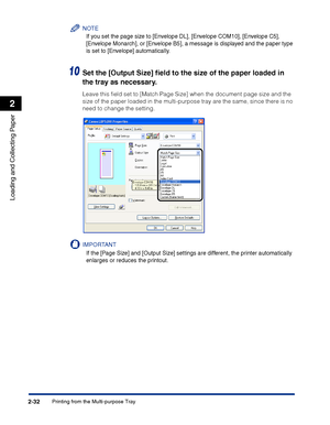 Page 71Printing from the Multi-purpose Tray2-32
Loading and Collecting Paper
2
NOTE
If you set the page size to [Envelope DL], [Envelope COM10], [Envelope C5], 
[Envelope Monarch], or [Envelope B5], a message is displayed and the paper type 
is set to [Envelope] automatically.
10Set the [Output Size] ﬁeld to the size of the paper loaded in 
the tray as necessary.
Leave this ﬁeld set to [Match Page Size] when the document page size and the 
size of the paper loaded in the multi-purpose tray are the same, since...