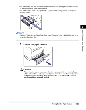 Page 74Printing from the Paper Cassette2-35
Loading and Collecting Paper
2
•Do not reﬁll the tray until after all of the paper has run out. Reﬁlling the cassette before it 
is empty can cause paper feeding errors.
•Do not touch the black rubber pad on the paper cassette. Doing so may cause paper 
feeding errors.
NOTE
Refer to Changing the Paper Size of the Paper Cassette, on p. 2-40 for information on 
changing the paper size.
1Pull out the paper cassette.
CAUTION
When loading paper, make sure that the paper...