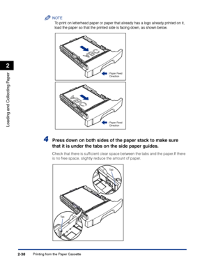 Page 77Printing from the Paper Cassette2-38
Loading and Collecting Paper
2
NOTE
To print on letterhead paper or paper that already has a logo already printed on it, 
load the paper so that the printed side is facing down, as shown below.
4Press down on both sides of the paper stack to make sure 
that it is under the tabs on the side paper guides.
Check that there is sufﬁcient clear space between the tabs and the paper.If there 
is no free space, slightly reduce the amount of paper.
:Paper Feed 
Direction
:Paper...