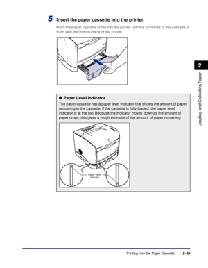 Page 78Printing from the Paper Cassette2-39
Loading and Collecting Paper
2
5Insert the paper cassette into the printer.
Push the paper cassette ﬁrmly into the printer until the front side of the cassette is 
ﬂush with the front surface of the printer.
●Paper Level Indicator
The paper cassette has a paper level indicator that shows the amount of paper 
remaining in the cassette. If the cassette is fully loaded, the paper level 
indicator is at the top. Because the indicator moves down as the amount of 
paper...