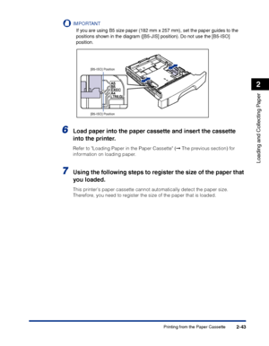 Page 82Printing from the Paper Cassette2-43
Loading and Collecting Paper
2
IMPORTANT
If you are using B5 size paper (182 mm x 257 mm), set the paper guides to the 
positions shown in the diagram ([B5-JIS] position). Do not use the [B5-ISO] 
position.
6Load paper into the paper cassette and insert the cassette 
into the printer.
Refer to Loading Paper in the Paper Cassette (➞ The previous section) for 
information on loading paper.
7Using the following steps to register the size of the paper that 
you loaded....