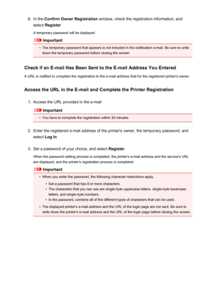 Page 1016.In the Confirm Owner Registration  window, check the registration information, and
select  Register
A temporary password will be displayed.
Important
•
The temporary password that appears is not included in the notification e-mail. Be sure to write
down the temporary password before closing the screen.
Check if an E-mail Has Been Sent to the E-mail Address You Entered
A URL is notified to complete the registration to the e-mail address that for the registered printer's owner.
Access the URL in the...